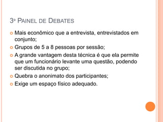 3º PAINEL DE DEBATES
 Mais econômico que a entrevista, entrevistados em
  conjunto;
 Grupos de 5 a 8 pessoas por sessão;

 A grande vantagem desta técnica é que ela permite
  que um funcionário levante uma questão, podendo
  ser discutida no grupo;
 Quebra o anonimato dos participantes;

 Exige um espaço físico adequado.
 