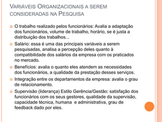 VARIÁVEIS ORGANIZACIONAIS A SEREM
CONSIDERADAS NA PESQUISA

   O trabalho realizado pelos funcionários: Avalia a adaptação
    dos funcionários, volume de trabalho, horário, se é justa a
    distribuição dos trabalhos...
   Salário: essa é uma das principais variáveis a serem
    pesquisadas, analisa a percepção deles quanto à
    compatibilidade dos salários da empresa com os praticados
    no mercado.
   Benefícios: avalia o quanto eles atendem as necessidades
    dos funcionários, a qualidade da prestação desses serviços.
   Integração entre os departamentos da empresa: avalia o grau
    de relacionamento.
   Supervisão (liderança) Estilo Gerência/Gestão: satisfação dos
    funcionários com os seus gestores, qualidade da supervisão,
    capacidade técnica, humana e administrativa, grau de
    feedback dado por eles.
 