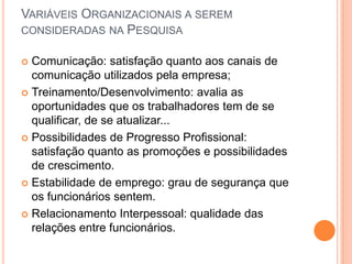 VARIÁVEIS ORGANIZACIONAIS A SEREM
CONSIDERADAS NA PESQUISA

 Comunicação: satisfação quanto aos canais de
  comunicação utilizados pela empresa;
 Treinamento/Desenvolvimento: avalia as
  oportunidades que os trabalhadores tem de se
  qualificar, de se atualizar...
 Possibilidades de Progresso Profissional:
  satisfação quanto as promoções e possibilidades
  de crescimento.
 Estabilidade de emprego: grau de segurança que
  os funcionários sentem.
 Relacionamento Interpessoal: qualidade das
  relações entre funcionários.
 