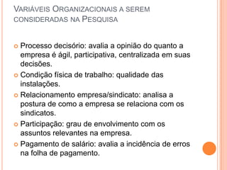 VARIÁVEIS ORGANIZACIONAIS A SEREM
CONSIDERADAS NA PESQUISA


 Processo decisório: avalia a opinião do quanto a
  empresa é ágil, participativa, centralizada em suas
  decisões.
 Condição física de trabalho: qualidade das
  instalações.
 Relacionamento empresa/sindicato: analisa a
  postura de como a empresa se relaciona com os
  sindicatos.
 Participação: grau de envolvimento com os
  assuntos relevantes na empresa.
 Pagamento de salário: avalia a incidência de erros
  na folha de pagamento.
 
