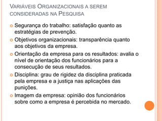 VARIÁVEIS ORGANIZACIONAIS A SEREM
CONSIDERADAS NA PESQUISA

 Segurança do trabalho: satisfação quanto as
  estratégias de prevenção.
 Objetivos organizacionais: transparência quanto
  aos objetivos da empresa.
 Orientação da empresa para os resultados: avalia o
  nível de orientação dos funcionários para a
  consecução de seus resultados.
 Disciplina: grau de rigidez da disciplina praticada
  pela empresa e a justiça nas aplicações das
  punições.
 Imagem da empresa: opinião dos funcionários
  sobre como a empresa é percebida no mercado.
 