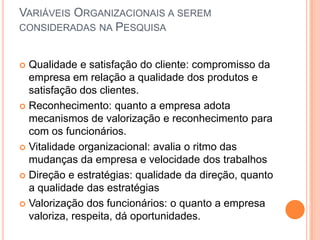 VARIÁVEIS ORGANIZACIONAIS A SEREM
CONSIDERADAS NA PESQUISA


 Qualidade e satisfação do cliente: compromisso da
  empresa em relação a qualidade dos produtos e
  satisfação dos clientes.
 Reconhecimento: quanto a empresa adota
  mecanismos de valorização e reconhecimento para
  com os funcionários.
 Vitalidade organizacional: avalia o ritmo das
  mudanças da empresa e velocidade dos trabalhos
 Direção e estratégias: qualidade da direção, quanto
  a qualidade das estratégias
 Valorização dos funcionários: o quanto a empresa
  valoriza, respeita, dá oportunidades.
 