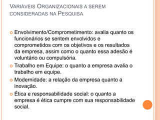 VARIÁVEIS ORGANIZACIONAIS A SEREM
CONSIDERADAS NA PESQUISA


 Envolvimento/Comprometimento: avalia quanto os
  funcionários se sentem envolvidos e
  comprometidos com os objetivos e os resultados
  da empresa, assim como o quanto essa adesão é
  voluntário ou compulsória.
 Trabalho em Equipe: o quanto a empresa avalia o
  trabalho em equipe.
 Modernidade: a relação da empresa quanto a
  inovação.
 Ética e responsabilidade social: o quanto a
  empresa é ética cumpre com sua responsabilidade
  social.
 