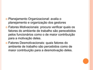  Planejamento Organizacional: avalia o
  planejamento e organização dos gestores
 Fatores Motivacionais: procura verificar quais os
  fatores do ambiente de trabalho são perecebidos
  pelos funcionários como o de maior contribuição
  para a motivação deles.
 Fatores Desmotivacionais: quais fatores do
  ambiente de trabalho são percebidos como de
  maior contribuição para a desmotivação deles.
 
