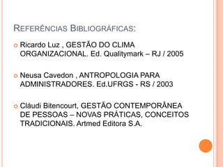 REFERÊNCIAS BIBLIOGRÁFICAS:
   Ricardo Luz , GESTÃO DO CLIMA
    ORGANIZACIONAL. Ed. Qualitymark – RJ / 2005

   Neusa Cavedon , ANTROPOLOGIA PARA
    ADMINISTRADORES. Ed.UFRGS - RS / 2003

   Cláudi Bitencourt, GESTÃO CONTEMPORÂNEA
    DE PESSOAS – NOVAS PRÁTICAS, CONCEITOS
    TRADICIONAIS. Artmed Editora S.A.
 