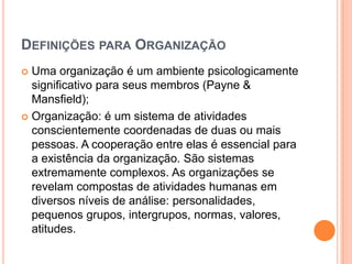 DEFINIÇÕES PARA ORGANIZAÇÃO
 Uma organização é um ambiente psicologicamente
  significativo para seus membros (Payne &
  Mansfield);
 Organização: é um sistema de atividades
  conscientemente coordenadas de duas ou mais
  pessoas. A cooperação entre elas é essencial para
  a existência da organização. São sistemas
  extremamente complexos. As organizações se
  revelam compostas de atividades humanas em
  diversos níveis de análise: personalidades,
  pequenos grupos, intergrupos, normas, valores,
  atitudes.
 