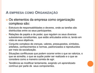 A EMPRESA COMO ORGANIZAÇÃO
   Os elementos da empresa como organização
    complexa são:
   Estrutura de responsabilidades e deveres, onde as tarefas são
    distribuídas entre os seus participantes.
   Relações de papéis e de poder, que regulam os seus diversos
    subsistemas constituintes, que estão articulados entre si, tendo em
    vista os seus objetivos.
   Conjunto complexo de crenças, valores, pressupostos, símbolos,
    artefatos, conhecimentos e normas, padronizados e reproduzidos
    por meio da socialização.
   Situações conflituosas que podem ocorrer entre o que se valoriza, o
    que se acredita, o que se supõe poder ser realizado e o que se
    considera como a maneira correta de agir.
   Tendência se modificar lentamente, exigindo um aprendizado
    contínuo por parte de seus componentes.
 