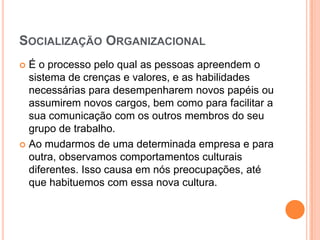 SOCIALIZAÇÃO ORGANIZACIONAL
 É o processo pelo qual as pessoas apreendem o
  sistema de crenças e valores, e as habilidades
  necessárias para desempenharem novos papéis ou
  assumirem novos cargos, bem como para facilitar a
  sua comunicação com os outros membros do seu
  grupo de trabalho.
 Ao mudarmos de uma determinada empresa e para
  outra, observamos comportamentos culturais
  diferentes. Isso causa em nós preocupações, até
  que habituemos com essa nova cultura.
 