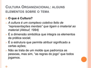 CULTURA ORGANIZACIONAL: ALGUNS
ELEMENTOS SOBRE O TEMA

   O que é Cultura?
   A cultura é um complexo coletivo feito de
    “representações mentais” que ligam o imaterial ao
    material (Aktouf, 1994)
   É a dimensão simbólica que integra os elementos
    da prática social;
   É a estrutura que permite atribuir significado a
    certas ações;
   Não se trata de um molde que padroniza as
    pessoas, mas sim, “as regras do jogo” que todos
    jogamos.


 