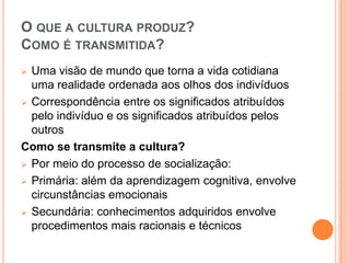 O QUE A CULTURA PRODUZ?
COMO É TRANSMITIDA?
 Uma visão de mundo que torna a vida cotidiana
  uma realidade ordenada aos olhos dos indivíduos
 Correspondência entre os significados atribuídos
  pelo indivíduo e os significados atribuídos pelos
  outros
Como se transmite a cultura?
 Por meio do processo de socialização:

 Primária: além da aprendizagem cognitiva, envolve
  circunstâncias emocionais
 Secundária: conhecimentos adquiridos envolve
  procedimentos mais racionais e técnicos
 
