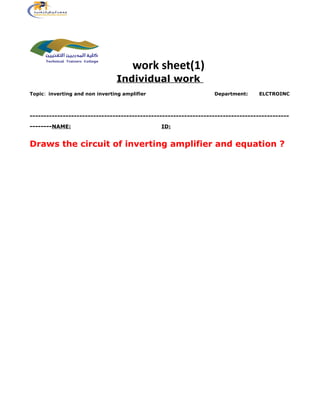 work sheet(1)
Individual work
Topic: inverting and non inverting amplifier Department: ELCTROINC
----------------------------------------------------------------------------------------------
--------NAME: ID:
Draws the circuit of inverting amplifier and equation ?
 