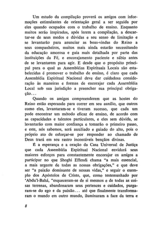 Um estudo da compilação provera os amigos com informações estimulantes de orientação geral a ser seguida por
eles quando ocupados com o trabalho de ensino. Enquanto
muitos serão inspirados, após lerem a compilação, a descartar-se de seus medos e dúvidas e seu senso de limitação e
se levantarão para anunciar as boas-vindas do Reino a
seus companheiros, muitos mais ainda estarão necessitando
da educação amorosa e guia mais detalhada por parte das
instituições da Fé, e encorajamento paciente e sábio antes
de se levantarem para agir. E desde que o propósito principal para o qual as Assembléias Espirituais Locais são estabelecidas é promover o trabalho de ensino, é claro que cada
Assembléia Espiritual Nacional deve dar cuidadosa consideração às maneiras e formas de encorajar cada Assembléia
Local sob sua jurisdição a preencher sua principal obrigação...
Quando os amigos compreenderem que as hostes do
Reino estão esperando para correr em seu auxílio, que outros
como eles, levantaram-se e tiveram sucesso, que cada um
pode encontrar um método eficaz de ensino, de acordo com
as capacidades e talentos particulares, e eles sem dúvida, se
levantarão com maior confiança e tomarão o primeiro passo,
e este, nós sabemos, será auxiliado e guiado do alto, pois o
próprio ato de esforçar-se por responder ao chamado de
Deus trará em seu rastro incontáveis bênçãos divinas.
É a esperança e a oração da Casa Universal de Justiça
que cada Assembléia Espiritual Nacional envidará seus
maiores esforços para constantemente encorajar os amigos a
participar no que Shoghi Effendi chama "a mais essencial,
a mais urgente de todas as nossas obrigações," e que deve
ser "a paixão dominante de nossas vidas," e seguir o exemplo dos Apóstolos de Cristo, que, como testemunhado por
'Abdu'1-Bahá, "esqueceram-se de si mesmos e de todas as coisas terrenas, abandonaram seus pertences e cuidados, purgaram-se do ego e da paixão... até que finalmente transformaram o mundo em outro mundo, iluminaram a face da terra e
8

 