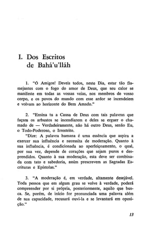 I. Dos Escritos
de BaháVlláh
1. "Ó Amigos! Deveis todos, neste Dia, estar tão flamejantes com o fogo do amor de Deus, que seu calor se
manifeste em todas as vossas veias, nos membros de vosso
corpo, e os povos do mundo com esse ardor se incendeiem
e volvam ao horizonte do Bem Amado."
2. "Ensina tu a Causa de Deus com tais palavras que
façam os arbustos se incendiarem e deles se erguer o chamado de — Verdadeiramente, não há outro Deus, senão Eu,
o Todo-Poderoso, o Irrestrito.
"Dize: A palavra humana é uma essência que aspira a
exercer sua influência e necessita de moderação. Quanto à
sua influência, é condicionada ao aperfeiçoamento, o qual,
por sua vez, depende de corações que sejam puros e desprendidos. Quanto à sua moderação, esta deve ser combinada com tato e sabedoria, assim prescrevem as Sagradas Escrituras e Epístolas."
3. "A moderação é, em verdade, altamente desejável.
Toda pessoa que em algum grau se volve à verdade, poderá
compreender por si própria, posteriormente, aquilo que busca. Se, porém, de início for pronunciada uma palavra além
de sua capacidade, recusará ouvi-la e se levantará em oposição."
13

 