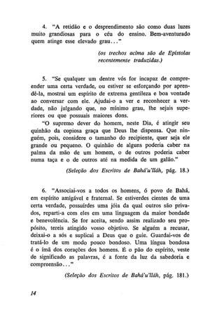 4. "A retidão e o desprendimento são como duas luzes
muito grandiosas para o céu do ensino. Bem-aventurado
quem atinge esse elevado grau..."
(os trechos acima são de Epístolas
recentemente traduzidas.)
5. "Se qualquer um dentre vós for incapaz de compreender uma certa verdade, ou estiver se esforçando por aprendê-la, mostrai um espírito de extrema gentileza e boa vontade
ao conversar com ele. Ajudai-o a ver e reconhecer a verdade, não julgando que, no mínimo grau, lhe sejais superiores ou que possuais maiores dons.
"O supremo dever do homem, neste Dia, é atingir seu
quinhão da copiosa graça que Deus lhe dispensa. Que ninguém, pois, considere o tamanho do recipiente, quer seja ele
grande ou pequeno. O quinhão de alguns poderia caber na
palma da mão de um homem, o de outros poderia caber
numa taça e o de outros até na medida de um galão."
(Seleção dos Escritos de Bahá'u'lláh, pág. 18.)
6. "Associai-vos a todos os homens, ó povo de Bahá,
em espírito amigável e fraternal. Se estiverdes cientes de uma
certa verdade, possuírdes uma jóia da qual outros são privados, reparti-a com eles em uma linguagem da maior bondade
e benevolência. Se for aceita, sendo assim realizado seu propósito, tereis atingido vosso objetivo. Se alguém a recusar,
deixai-o a sós e suplicai a Deus que o guie. Guardai-vos de
tratá-lo de um modo pouco bondoso. Uma língua bondosa
é o ímã dos corações dos homens. É o pão do espírito, veste
de significado as palavras, é a fonte da luz da sabedoria e
compreensão..."
(Seleção dos Escritos de Bahá'u'lláh, pág. 181.)
14

 
