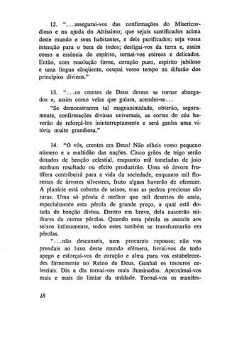 12. " . . . assegurai-vos das confirmações do Misericordioso e na ajuda do Altíssimo; que sejais santifiçados acima
deste mundo e seus habitantes, e dele purificados; seja vossa
intenção para o bem de todos; desligai-vos da terra e, assim
como a essência do espírito, tornai-vos etéreos e delicados.
Então, com resolução firme, coração puro, espírito jubiloso
e uma língua eloqüente, ocupai vosso tempo na difusão dos
princípios divinos."
13. "...os crentes de Deus devem se tornar abnegados e, assim como velas que guiam, acender-se...
"Se demonstrarem tal magnanimidade, obterão, seguramente, confirmações divinas universais, as cortes do céu haverão de reforçá-los ininterruptamente e será ganha uma vitória muito grandiosa."
14. "Ó vós, crentes em Deus! Não olheis vosso pequeno
número e a multidão das nações. Cinco grãos de trigo serão
dotados de benção celestial, enquanto mil toneladas de joio
nenhum resultado ou efeito produzirão. Uma só árvore frutífera contribuirá para a vida da sociedade, enquanto mil florestas de árvores silvestres, fruto algum haverão de oferecer.
A planície está coberta de seixos, mas as pedras preciosas são
raras. Uma só pérola é melhor que mil desertos de areia,
especialmente esta pérola de grande preço, a qual está dotada de benção divina. Dentro em breve, dela nascerão milhares de outras pérolas. Quando essa pérola se associa aos
seixos intimamente, todos estes também se transformarão em
pérolas.
"...não descanseis, nem procureis repouso; não vos
prendais ao luxo deste mundo efêmero, livrai-vos de todo
apego e esforçai-vos de coração e alma para vos estabelecerdes firmemente no Reino de Deus. Ganhai os tesouros celestiais. Dia a dia tornai-vos mais iluminados. Aproximai-vos
mais e mais do limiar da unidade. Tornai-vos os manifes18

 