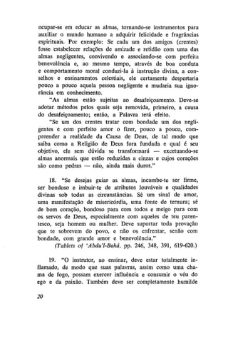 ocupar-se em educar as almas, tornando-se instrumentos para
auxiliar o mundo humano a adquirir felicidade e fragrâncias
espirituais. Por exemplo: Se cada um dos amigos (crentes)
fosse estabelecer relações de amizade e retidão com uma das
almas negligentes, convivendo e associando-se com perfeita
benevolência e, ao mesmo tempo, através de boa conduta
e comportamento moral conduzi-la à instrução divina, a conselhos e ensinamentos celestiais, ele certamente despertaria
pouco a pouco aquela pessoa negligente e mudaria sua ignorância em conhecimento.
"As almas estão sujeitas ao desafeiçoamento. Deve-se
adotar métodos pelos quais seja removida, primeiro, a causa
do desafeiçoamento; então, a Palavra terá efeito.
"Se um dos crentes tratar com bondade um dos negligentes e com perfeito amor o fizer, pouco a pouco, compreender a realidade da Causa de Deus, de tal modo que
saiba como a Religião de Deus fora fundada e qual é seu
objetivo, ele sem dúvida se transformará — excetuando-se
almas anormais que estão reduzidas a cinzas e cujos corações
são como pedras — não, ainda mais duros."
18. "Se desejas guiar as almas, incumbe-te ser firme,
ser bondoso e imbuir-te de atributos louváveis e qualidades
divinas sob todas as circunstâncias. Sê um sinal de amor,
uma manifestação de misericórdia, uma fonte de ternura; sê
de bom coração, bondoso para com todos e meigo para com
os servos de Deus, especialmente com aqueles de teu parentesco, seja homem ou mulher. Deve suportar toda provação
que te sobrevem do povo, e não os enfrentar, senão com
bondade, com grande amor e benevolência."
(Tablets of 'Abdu'l-Bahá, pp. 246, 348, 391, 619-620.)
19. "O instrutor, ao ensinar, deve estar totalmente inflamado, de modo que suas palavras, assim como uma chama de fogo, possam exercer influência e consumir o véu do
ego e da paixão. Também deve ser completamente humilde
20

 