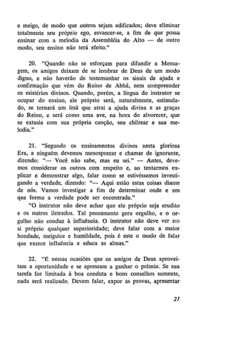 e meigo, de modo que outros sejam edificados; deve eliminar
totalmente seu próprio ego, esvaecer-se, a fim de que possa
ensinar com a melodia da Assembléia do Alto — de outro
modo, seu ensino não terá efeito."
20. "Quando não se esforçam para difundir a Mensagem, os amigos deixam de se lembrar de Deus de um modo'
digno, e não haverão de testemunhar os sinais de ajuda e
confirmação que vêm do Reino de Abhá, nem compreender
os mistérios divinos. Quando, porém, a língua do instrutor se
ocupar do ensino, ele próprio será, naturalmente, estimulado, se tornará um ímã que atrai a ajuda divina e as graças
do Reino, e será como uma ave, na hora do alvorecer, que
se extasia com sua própria canção, seu chilrear e sua melodia."
21. "Segundo os ensinamentos divinos nesta gloriosa
Era, a ninguém devemos menosprezar e chamar de ignorante,
dizendo: "— Você não sabe, mas eu sei." — Antes, devemos considerar os outros com respeito e, ao tentarmos explicar e demonstrar algo, falar como se estivéssemos investigando a verdade, dizendo: "— Aqui estão estas coisas diante
de nós. Vamos investigar a fim de determinar onde e em
que forma a verdade pode ser encontrada."
"O instrutor não deve achar que ele próprio seja erudito
e os outros iletrados. Tal pensamento gera orgulho, e o orgulho não conduz à influência. O instrutor não deve ver em
si próprio qualquer superioridade; deve falar com a maior
bondade, meiguice e humildade, pois é este o modo de falar
que exerce influência e educa as almas."
22. "É nessas ocasiões que os amigos de Deus aproveitam a oportunidade e se apressam a ganhar o prêmio. Se sua
tarefa for limitada à boa conduta e bons conselhos somente,
nada será realizado. Devem falar, expor as provas, apresentar
21

 