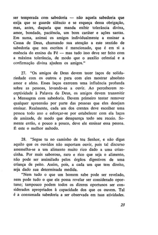 ser temperada com sabedoria — não aquela sabedoria que
exija que se guarde silêncio e se esqueça dessa obrigação,
mas, antes, daquela que manda exibir tolerância divina,
amor, bondade, paciência, um bom caráter e ações santas.
Em suma, animai os amigos individualmente a ensinar a
Causa de Deus, chamando sua atenção a este sentido de
sabedoria que nos escritos é mencionado, que é em si a
essência do ensino da Fé — mas tudo isso deve ser feito com
a máxima tolerância, de modo que o auxílio celestial e a
confirmação divina ajudem os amigos."
27. "Os amigos de Deus devem tecer laços de solidariedade com os outros e para com eles mostrar absoluto
amor e afeto. Esses laços exercem uma influência profunda
sobre as pessoas, levando-as a ouvir. Ao perceberem receptividade à Palavra de Deus, os amigos devem transmitir
a Mensagem com sabedoria. Devem primeiro tentar remover
qualquer apreensão por parte das pessoas que eles desejam
ensinar. Realmente, cada um dos crentes deve escolher uma
pessoa todo ano e esforçar-se por estabelecer com ela laços
de amizade, de modo que desapareça todo seu receio. Somente então, e pouco a pouco, deve ele ensinar essa pessoa.
É este o melhor método.
28. "Segue tu no caminho de teu Senhor, e não digas
aquilo que os ouvidos não suportam ouvir, pois tal discurso
assemelha-se a um alimento muito rico dado a uma criancinha. Por mais saboroso, raro e rico que seja o alimento,
não pode ser assimilado pelos órgãos digestivos de uma
criança de peito. Assim, pois, a cada um que tem direito,
seja dado sua determinada medida.
"Nem tudo o que um homem sabe pode ser revelado,
nem pode tudo o que ele possa revelar ser considerado oportuno; tampouco podem todos os dizeres oportunos ser considerados apropriados à capacidade dos que os ouvem. Tal
é a consumada sabedoria a ser observada em tuas atividades.
23

 