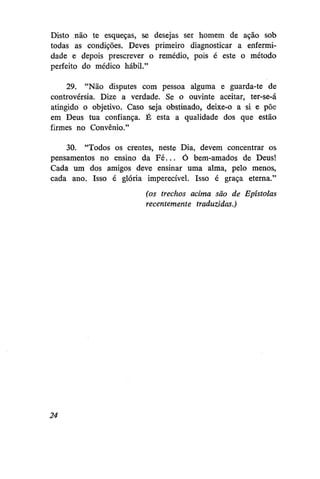 Disto não te esqueças, se desejas ser homem de ação sob
todas as condições. Deves primeiro diagnosticar a enfermidade e depois prescrever o remédio, pois é este o método
perfeito do médico hábil."
29. "Não disputes com pessoa alguma e guarda-te de
controvérsia. Dize a verdade. Se o ouvinte aceitar, ter-se-á
atingido o objetivo. Caso seja obstinado, deixe-o a si e põe
em Deus tua confiança. É esta a qualidade dos que estão
firmes no Convênio."
30. "Todos os crentes, neste Dia, devem concentrar os
pensamentos no ensino da F é . . . Ó bem-amados de Deus!
Cada um dos amigos deve ensinar uma alma, pelo menos,
cada ano. Isso é glória imperecível. Isso é graça eterna."
(os trechos acima são de Epístolas
recentemente traduzidas.)

24

 