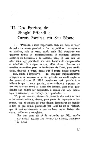 III. Dos Escritos de
Shoghi Effendi e
Cartas Escritas em Seu Nome
31. "Primeiro e mais importante, cada um deve se valer
de todos os meios possíveis a fim de purificar o coração e
os motivos, pois de outro modo seria fútil ocupar-se em
qualquer forma de empreendimento. É essencial também
abster-se da hipocrisia e da imitação cega, já que seu vil
odor seria logo percebido por todo homem de compreensão
e sabedoria. Os amigos devem, além disso, observar as
ocasiões específicas para se lembrarem de Deus, para meditação, devoção e prece, desde que é muito pouco provável
— não, antes, é impossível — que qualquer empreendimento
prospere e se desenvolva se for privado da confirmação e
das graças divinas. É difícil imaginar-se quão grande é a
influência que o amor genuíno, a veracidade e a pureza de
motivos exercem sobre as almas dos homens. Mas estas qualidades não podem ser adquiridas, a menos que todo crente
faça, diariamente, um esforço para ganhá-las...
"É, primariamente, através da potência das ações nobres
e do caráter nobre e, depois, pelo poder da exposição e das
provas, que os amigos de Deus devem demonstrar ao mundo
o fato de que aquilo prometido por Deus há de se realizar,
que já está acontecendo, e que as boas novas divinas são
claras, evidentes e completas.
(De uma carta de 19 de dezembro de 1923, escrita
por Shoghi Effendi aos Bahá'ís do Oriente, traduzido
do persa.)
25

 