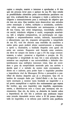 captar a atenção, manter o interesse e aprofundar a fé dos
que ele procura levar para o aprisco de sua Fé. Que estude
as possibilidades oferecidas pelas circunstâncias peculiares em
que vive, avaliando-lhes as vantagens e vindo a utilizá-las inteligente e sistematicamente para a realização do objetivo que
ele tem em mira. Que também tente desenvolver tais métodos
como associação a clubes, exibições e sociedades, conferências sobre assuntos relacionados aos ensinamentos e ideais
de sua Causa, tais como temperança, moralidade, assistência social, tolerância religiosa e racial, cooperação econômica, islã e religiões comparativas, ou participação em organizações e empreendimentos sociais, culturais, humanitários
e educacionais, que ele, enquanto salvaguardar a integridade
de sua Fé, verá lhe abrirem uma multidão de caminhos e
meios pelos quais poderá alistar sucessivamente a simpatia,
o apoio e, finalmente, a lealdade daqueles com quem ele
entra em contato. Enquanto está fazendo estes contatos,
ele deve ter sempre em mente o que a Fé lhe exige constantemente, a saber: preservar a dignidade e posição da Fé,
salvaguardar a integridade de suas leis e seus princípios, demonstrar sua amplitude e sua universalidade e defender destemidamente seus múltiplos interesses vitais. Que ele considere o grau de receptividade mostrado pelo seu ouvinte e
decida qual é o método de ensino mais conveniente, o
direto ou o indireto, para poder fazer o inquiridor perceber
a importância vital da Mensagem Divina e persuadi-lo a partilhar do destino daqueles que já a abraçaram. Que ele se
lembre do exemplo dado por 'Abdu'1-Bahá e de Sua constante exortação a mostrar tanta bondade ao inquiridor e a
tal ponto exemplificar o espírito dos ensinamentos que espera
lhe instilar, que esse inquiridor seja impelido, espontaneamente, a identificar-se com a Causa que incorpora tais ensinamentos. Que ele, de início, se abstenha de insistir sobre
a importância de tais leis e práticas que pudessem impor
uma pressão demasiado severa sobre a fé há pouco despertada no inquiridor, e se esforce para nutri-lo com paciência
27

 