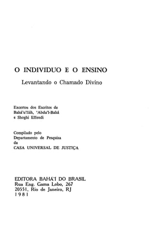 O INDIVÍDUO E O ENSINO
Levantando o Chamado Divino

Excertos dos Escritos de
Bahá'u'lláh, 'Abdu'1-Bahá
e Shoghi Effendi

Compilado pelo
Departamento de Pesquisa
da
CASA UNIVERSAL DE JUSTIÇA

E D I T O R A BAHÁT D O BRASIL
Rua Eng. G a m a Lobo, 267
20551, Rio de Janeiro, RJ
I 98 1

 