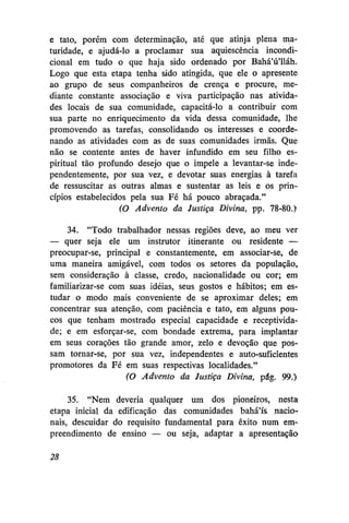 e tato, porém com determinação, até que atinja plena maturidade, e ajudá-lo a proclamar sua aquiescência incondicional em tudo o que haja sido ordenado por Bahá'ú'lláh.
Logo que esta etapa tenha sido atingida, que ele o apresente
ao grupo de seus companheiros de crença e procure, mediante constante associação e viva participação nas atividades locais de sua comunidade, capacitá-lo a contribuir com
sua parte no enriquecimento da vida dessa comunidade, lhe
promovendo as tarefas, consolidando os interesses e coordenando as atividades com as de suas comunidades irmãs. Que
não se contente antes de haver infundido em seu filho espiritual tão profundo desejo que o impele a levantar-se independentemente, por sua vez, e devotar suas energias à tarefa
de ressuscitar as outras almas e sustentar as leis e os princípios estabelecidos pela sua Fé há pouco abraçada."
(O Advento da Justiça Divina, pp. 78-80.)
34. "Todo trabalhador nessas regiões deve, ao meu ver
— quer seja ele um instrutor itinerante ou residente —
preocupar-se, principal e constantemente, em associar-se, de
uma maneira amigável, com todos os setores da população,
sem consideração à classe, credo, nacionalidade ou cor; em
familiarizar-se com suas idéias, seus gostos e hábitos; em estudar o modo mais conveniente de se aproximar deles; em
concentrar sua atenção, com paciência e tato, em alguns poucos que tenham mostrado especial capacidade e receptividade; e em esforçar-se, com bondade extrema, para implantar
em seus corações tão grande amor, zelo e devoção que possam tornar-se, por sua vez, independentes e auto-suficientes
promotores da Fé em suas respectivas localidades."
(O Advento da Justiça Divina, pág. 99.)
35. "Nem deveria qualquer um dos pioneiros, nesta
etapa inicial da edificação das comunidades bahá'ís nacionais, descuidar do requisito fundamental para êxito num empreendimento de ensino — ou seja, adaptar a apresentação
28

 