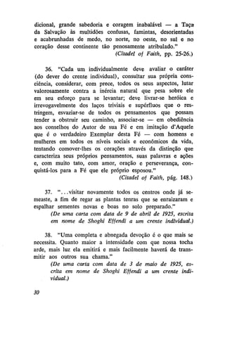 dicional, grande sabedoria e coragem inabalável — a Taça
da Salvação às multidões confusas, famintas, desorientadas
e acabrunhadas de medo, no norte, no oeste, no sul e no
coração desse continente tão penosamente atribulado."
(Citadel of Fcdth, pp. 25-26.)
36. "Cada um individualmente deve avaliar o caráter
(do dever do crente individual), consultar sua própria consciência, considerar, com prece, todos os seus aspectos, lutar
valorosamente contra a inércia natural que pesa sobre ele
em seu esforço para se levantar; deve livrar-se heróica e
irrevogavelmente dos laços triviais e supérfluos que o restringem, esvaziar-se de todos os pensamentos que possam
tender a obstruir seu caminho, associar-se — em obediência
aos conselhos do Autor de sua Fé e em imitação d'Aquele
que é o verdadeiro Exemplar desta Fé — com homens e
mulheres em todos os níveis sociais e econômicos da vida,
tentando comover-lhes os corações através da distinção que
caracteriza seus próprios pensamentos, suas palavras e ações
e, com muito tato, com amor, oração e perseverança, conquistá-los para a Fé que ele próprio esposou."
(Citadel of Faith, pág. 148.)
37. " . . . visitar novamente todos os centros onde já semeaste, a fim de regar as plantas tenras que se enraizaram e
espalhar sementes novas e boas no solo preparado."
(De uma carta com data de 9 de abril de 1925, escrita
em nome de Shoghi Effendi a um crente individual.)
38. "Uma completa e abnegada devoção é o que mais se
necessita. Quanto maior a intensidade com que nossa tocha
arde, mais luz ela emitirá e mais facilmente haverá de transmitir aos outros sua chama."
(De uma carta com data de 3 de maio de 1925, escrita em nome de Shoghi Effendi a um crente individual.)
30

 