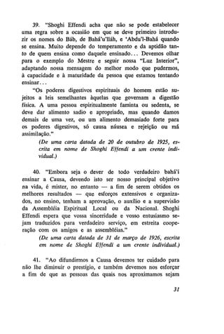 39. "Shoghi Effendi acha que não se pode estabelecer
uma regra sobre a ocasião em que se deve primeiro introduzir os nomes do Báb, de Bahá'u'lláh, e 'Abdu'1-Bahá quando
se ensina. Muito depende do temperamento e da aptidão tanto de quem ensina como daquele ensinado... Devemos olhar
para o exemplo do Mestre e seguir nossa "Luz Interior",
adaptando nossa mensagem do melhor modo que pudermos,
à capacidade e à maturidade da pessoa que estamos tentando
ensinar...
"Os poderes digestivos espirituais do homem estão sujeitos a leis semelhantes àquelas que governam a digestão
física. A uma pessoa espiritualmente faminta ou sedenta, se
deve dar alimento sadio e apropriado, mas quando damos
demais de uma vez, ou um alimento demasiado forte para
os poderes digestivos, só causa náusea e rejeição ou má
assimilação."
(De uma carta datada de 20 de outubro de 1925, escrita em nome de Shoghi Effendi a um crente individual.)
40. "Embora seja o dever de todo verdadeiro bahá'í
ensinar a Causa, devendo isto ser nosso principal objetivo
na vida, é mister, no entanto — a fim de serem obtidos os
melhores resultados — que esforços extensivos e organizados, no ensino, tenham a aprovação, o auxílio e a supervisão
da Assembléia Espiritual Local ou da Nacional. Shoghi
Effendi espera que vossa sinceridade e vosso entusiasmo sejam traduzidos para verdadeiro serviço, em estreita cooperação com os amigos e as assembléias."
(De uma carta datada de 31 de março de 1926, escrita
em nome de Shoghi Effendi a um crente individual.)
41. "Ao difundirmos a Causa devemos ter cuidado para
não lhe diminuir o prestígio, e também devemos nos esforçar
a fim de que as pessoas das quais nos aproximamos sejam
31

 