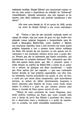 realmente atraídas. Shoghi Effendi tem mencionado muitas vezes em suas cartas a importância do trabalho de "follow-up"
(consolidação). Quando semeamos, mas não regamos as sementes, nem delas cuidamos, não poderão amadurecer e frutificar."
(De uma carta datada de 18 de agosto de 1928, escrita
em nome de Shoghi Effendi a um crente individual.)
42. "Talvez o fato de não haverdes realizado muito no
campo de ensino, seja por causa do grau em que tendes considerado vossas próprias fraquezas e incapacidades para difundir a Mensagem. Bahá'u'lláh, como também o Mestre,
nos exortaram repetidas vezes a não levarmos em conta nossas
próprias fraquezas e sim a pormos nossa inteira confiança
em Deus. Ele haverá de nos socorrer, se nós apenas nos levantarmos e nos tornarmos veículos ativos para a graça divina. Pensais que são os instrutores que fazem conversões, que
transformam os corações humanos? Não, certamente que não.
São eles apenas almas puras que dão o primeiro passo e
então deixam ao espírito de Bahá'u'lláh a tarefa de as comover e utilizar. Se qualquer um deles considerasse — ainda
que fosse apenas por um segundo — que suas realizações
fossem devidas às suas próprias, capacidades, sua obra estaria terminada, haveria principiado sua queda. É esta, de fato,
a razão por que tantas almas competentes, após maravilhosos
serviços, se acham de súbito absolutamente incapazes e
talvez rejeitadas pelo Espírito da Causa, como sendo almas
inúteis. O critério é o grau em que estamos prontos para
deixar a vontade de Deus operar através de nós.
"Deixai de estar consciente de vossas fraquezas, pois;
tende perfeita confiança em Deus; que vosso coração arda
com o desejo de servir Sua Missão e proclamar Seu chamado; e observareis como a eloqüência e o poder de transformar os corações vos serão concedidos naturalmente.
32

 