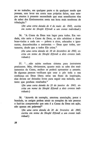 se no trabalho, em qualquer parte e de qualquer modo que
possam, sem levar em conta suas próprias faltas, mas sempre atentos à presente necessidade que seus semelhantes têm
de saber dos Ensinamentos nesta sua hora mais tenebrosa de
tribulação."
(De uma carta datada de 4 de maio de 1942, escrita
em nome de Shoghi Effendi a um crente individual.)
56. "A Causa de Deus tem lugar para todos. Em verdade, não seria a Causa de Deus, se não admitisse e desse
boas-vindas a cada um — pobres e ricos, educados e ignorantes, desconhecidos e eminentes — Deus quer todos, certamente, desde que a todos Ele criou."
(De uma carta datada de 10 de dezembro de 1942, escrita em nome de Shoghi Effendi a dois crentes individuais.)
57. " . . . não existe nenhum sistema para instrutores
praticarem. Mas, obviamente, quanto mais se sabe dos ensinamentos da Causa, melhor se poderá apresentar o assunto.
Se algumas pessoas verificam que orar e pôr toda a sua
confiança em Deus libera nelas um fluxo de inspiração,
elas devem ser deixadas livres para seguir este método, contanto que produza resultados."
(De uma carta datada de 25 de janeiro de 1943, escrita em nome de Shoghi Effendi a dois crentes individuais.)
58. "Através de exemplo, amorosa associação, prece e
bondade, os amigos podem atrair os corações de tais pessoas
e fazê-las compreender que esta é a Causa de Deus em ação,
não apenas em palavras!"
(De uma carta datada de 24 de fevereiro de 1943,
escrita em nome de Shoghi Effendi a um crente individual.)
38

 