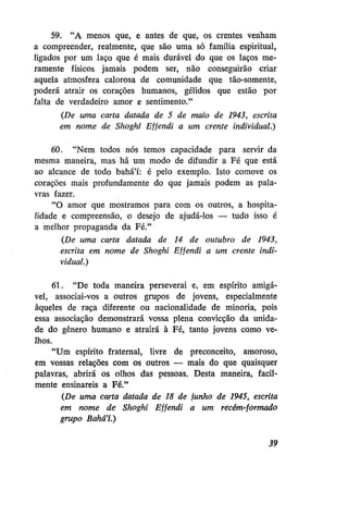 59. "A menos que, e antes de que, os crentes venham
a compreender, realmente, que são uma só família espiritual,
ligados por um laço que é mais durável do que os laços meramente físicos jamais podem ser, não conseguirão criar
aquela atmosfera calorosa de comunidade que tão-somente,
poderá atrair os corações humanos, gélidos que estão por
falta de verdadeiro amor e sentimento."
(De uma carta datada de 5 de maio de 1943, escrita
em nome de Shoghi Effendi a um crente individual.)
60. "Nem todos nós temos capacidade para servir da
mesma maneira, mas há um modo de difundir a Fé que está
ao alcance de todo bahá'í: é pelo exemplo. Isto comove os
corações mais profundamente do que jamais podem as palavras fazer.
"O amor que mostramos para com os outros, a hospitalidade e compreensão, o desejo de ajudá-los — tudo isso é
a melhor propaganda da Fé."
(De uma carta datada de 14 de outubro de 1943,
escrita em nome de Shoghi Effendi a um crente individual.)
61. "De toda maneira perseverai e, em espírito amigável, associai-vos a outros grupos de jovens, especialmente
àqueles de raça diferente ou nacionalidade de minoria, pois
essa associação demonstrará vossa plena convicção da unidade do gênero humano e atrairá à Fé, tanto jovens como velhos.
"Um espírito fraternal, livre de preconceito, amoroso,
em vossas relações com os outros — mais do que quaisquer
palavras, abrirá os olhos das pessoas. Desta maneira, facilmente ensinareis a Fé."
(De uma carta datada de 18 de junho de 1945, escrita
em nome de Shoghi Effendi a um recém-formado
grupo Bahá'í.)
39

 