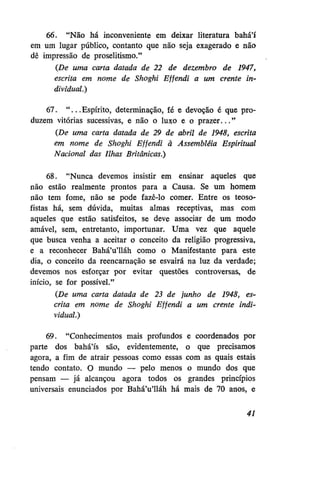 66. "Não há inconveniente em deixar literatura bahá'í
em um lugar público, contanto que não seja exagerado e não
dê impressão de proselitismo."
(De uma carta datada de 22 de dezembro de 1947,
escrita em nome de Shoghi Effendi a um crente individual.)
67. " . . . Espírito, determinação, fé e devoção é que produzem vitórias sucessivas, e não o luxo e o prazer..."
(De uma carta datada de 29 de abril de 1948, escrita
em nome de Shoghi Effendi à Assembléia Espiritual
Nacional das Ilhas Britânicas.')
68. "Nunca devemos insistir em ensinar aqueles que
não estão realmente prontos para a Causa. Se um homem
não tem fome, não se pode fazê-lo comer. Entre os teosofistas há, sem dúvida, muitas almas receptivas, mas com
aqueles que estão satisfeitos, se deve associar de um modo
amável, sem, entretanto, importunar. Uma vez que aquele
que busca venha a aceitar o conceito da religião progressiva,
e a reconhecer Bahá'u'lláh como o Manifestante para este
dia, o conceito da reencarnação se esvairá na luz da verdade;
devemos nos esforçar por evitar questões controversas, de
início, se for possível."
(De uma carta datada de 23 de junho de 1948, escrita em nome de Shoghi Effendi a um crente individual.)
69. "Conhecimentos mais profundos e coordenados por
parte dos bahá'ís são, evidentemente, o que precisamos
agora, a fim de atrair pessoas como essas com as quais estais
tendo contato. O mundo — pelo menos o mundo dos que
pensam — já alcançou agora todos os grandes princípios
universais enunciados por Bahá'u'lláh há mais de 70 anos, e
41

 