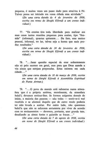 pequena, é muitas vezes um passo dado para atraí-los à Fé.
Talvez possa ser iniciado em vossa cidade essa atividade."
(De uma carta datada de 4 de fevereiro de 1950,
escrita em nome de Shoghi Effendi a um crente individual.)
77. "Os crentes têm toda liberdade para realizar em
suas casas tantas reuniões pequenas para ensino, tipo "fireside" (informal), quantas quiserem... De fato, esse ensino
pessoal, informal, no lar, talvez seja a forma que mais produz resultados."
(De uma carta datada de 24 de fevereiro de 1950,
escrita em nome de Shoghi Effendi a um crente individual.)
78. " . . . fazer questão especial de orar ardentemente
não só pelo sucesso em geral, mas para que Deus mande a
vós almas que estejam preparadas. Estas existem em cada
cidade..."
(De uma carta datada de 18 de março de 1950, escrita
em nome de Shoghi Effendi à Assembléia Espiritual
de Punta Arenas.)
79. " . . . O povo do mundo está submerso numa atmosfera que é a própria antítese, moralmente, da atmosfera
bahá'í; devemos ensinar-lhes. Se formos exigentes demais de
início, a maioria das pessoas — não todas — sentir-se-á mal
recebida e se afastará daquilo que de outro modo poderia
ter sido levada a aceitar. Por outro lado, não queremos
bahá'ís que não se esforcem seriamente por viver de acordo
com os ensinamentos — devemos, portanto, usar grande tato,
desafiando as almas fortes e guiando as fracas..."
(De uma carta datada de 7 de agosto de 1950, escrita
em nome de Shoghi Effendi a um crente individual.)
44

 