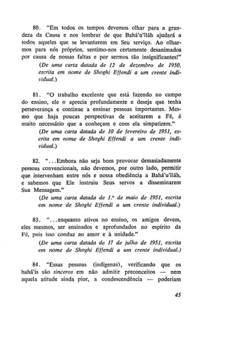 80. "Em todos os tempos devemos olhar para a grandeza da Causa e nos lembrar de que Bahá'u'lláh ajudará a
todos aqueles que se levantarem em Seu serviço. Ao olharmos para nós próprios, sentimo-nos certamente desanimados
por causa de nossas faltas e por sermos tão insignificantes!"
{De uma carta datada de 12 de dezembro de 1950,
escrita em nome de Shoghi Efjendi a um crente individual.)
81. "O trabalho excelente que está fazendo no campo
do ensino, ele o aprecia profundamente e deseja que tenha
perseverança e continue a ensinar pessoas importantes. Mesmo que haja poucas perspectivas de aceitarem a Fé, é
muito necessário que a conheçam e com ela simpatizem."
{De uma carta datada de 10 de fevereiro de 1951, escrita em nome de Shoghi Efjendi a um crente individual.)
82. "...Embora não seja bom provocar demasiadamente
pessoas convencionais, não devemos, por outro lado, permitir
que intervenham entre nós e nossa obediência a Bahá'u'lláh,
e sabemos que Ele instruiu Seus servos a disseminarem
Sua Mensagem."
{De uma carta datada de 1° de maio de 1951, escrita
em nome de Shoghi Effendi a um crente individual.)
83. " . . . enquanto ativos no ensino, os amigos devem,
eles mesmos, ser ensinados e aprofundados no espírito da
Fé, pois isso conduz ao amor e à unidade."
{De uma carta datada de 17 de julho de 1951, escrita
em nome de Shoghi Effendi a um crente individual.)
84. "Essas pessoas (indígenas), verificando que os
bahá'ís são sinceros em não admitir preconceitos — nem
aquela atitude ainda pior, a condescendência — poderiam
45

 