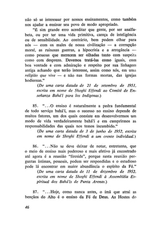 não só se interessar por nossos ensinamentos, como também
nos ajudar a ensinar seu povo de modo apropriado.
"É sim grande erro acreditar que gente, por ser analfabeta, ou por ter uma vida primitiva, careça de inteligência
ou de sensibilidade. Ao contrário, bem podem olhar para
nós — com os males de nossa civilização — a corrupção
moral, as ruinosas guerras, a hipocrisia e a arrogância —
como pessoas que merecem ser olhadas tanto com suspeita
como com desprezo. Devemos tratá-las como iguais, com
boa vontade e com admiração e respeito por sua linhagem
antiga achando que terão interesse, assim como nós, em uma
religião que vive — e não nas formas mortas, das igrejas
hodiernas."
{De uma carta datada de 21 de setembro de 1951,
escrita em nome de Shoghi Effendi ao Comitê de Ensenanza Bahá'í para los Indígenas.)
85. " . . . O ensino é naturalmente a pedra fundamental
de todo serviço bahá'í, mas o sucesso no ensino depende de
muitos fatores, um dos quais consiste em desenvolvermos um
modo de vida verdadeiramente bahá'í e em cumprirmos as
responsabilidades das quais nos temos incumbido."
{De uma carta datada de 3 de junho de 1952, escrita
em nome de Shoghi Effendi a um crente individual.)
86. " . . . Não se deve deixar de notar, entretanto, que
o meio de ensino mais poderoso e mais efetivo já encontrado
até agora é a reunião "fireside", porque nesta reunião perguntas íntimas, pessoais, podem ser respondidas e o estudioso
pode lá encontrar em maior abundância o espírito da Fé."
{De uma carta datada de 11 de dezembro de 1952,
escrita em nome de Shoghi Effendi à Assembléia Espiritual dos Bahá'ís de Punta Arenas.)
87. " . . . Hoje, como nunca antes, o ímã que atrai as
bênçãos do Alto é o ensino da Fé de Deus. As Hostes do
46

 