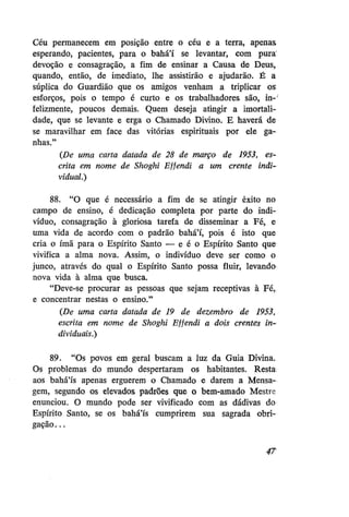 Céu permanecem em posição entre o céu e a terra, apenas
esperando, pacientes, para o bahá'í se levantar, com pura
devoção e consagração, a fim de ensinar a Causa de Deus,
quando, então, de imediato, lhe assistirão e ajudarão. É a
súplica do Guardião que os amigos venham a triplicar os
esforços, pois o tempo é curto e os trabalhadores são, in-'
felizmente, poucos demais. Quem deseja atingir a imortalidade, que se levante e erga o Chamado Divino. E haverá de
se maravilhar em face das vitórias espirituais por ele ganhas."
{De uma carta datada de 28 de março de 1953, escrita em nome de Shoghi Effendi a um crente individual.)
88. "O que é necessário a fim de se atingir êxito no
campo de ensino, é dedicação completa por parte do indivíduo, consagração à gloriosa tarefa de disseminar a Fé, e
uma vida de acordo com o padrão bahá'í, pois é isto que
cria o ímã para o Espírito Santo — e é o Espírito Santo que
vivifica a alma nova. Assim, o indivíduo deve ser como o
junco, através do qual o Espírito Santo possa fluir, levando
nova vida à alma que busca.
"Deve-se procurar as pessoas que sejam receptivas à Fé,
e concentrar nestas o ensino."
(De uma carta datada de 19 de dezembro de 1953,
escrita em nome de Shoghi Effendi a dois crentes individuais.)
89. "Os povos em geral buscam a luz da Guia Divina.
Os problemas do mundo despertaram os habitantes. Resta
aos bahá'ís apenas erguerem o Chamado e darem a Mensagem, segundo os elevados padrões que o bem-amado Mestre
enunciou. O mundo pode ser vivificado com as dádivas do
Espírito Santo, se os bahá'ís cumprirem sua sagrada obrigação...
4T

 