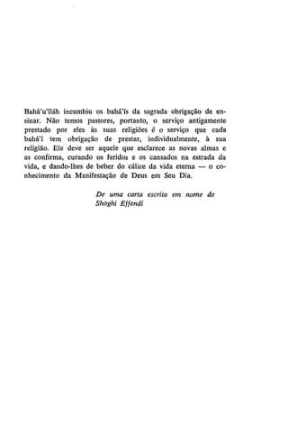 Bahá'u'lláh incumbiu os bahá'ís da sagrada obrigação de ensinar. Não temos pastores, portanto, o serviço antigamente
prestado por eles às suas religiões é o serviço que cada
bahá'í tem obrigação de prestar, individualmente, à sua
religião. Ele deve ser aquele que esclarece as novas almas e
as confirma, curando os feridos e os cansados na estrada da
vida, e dando-lhes de beber do cálice da vida eterna — o conhecimento da Manifestação de Deus em Seu Dia.
De uma carta escrita em nome de
Shoghi Effendi

 