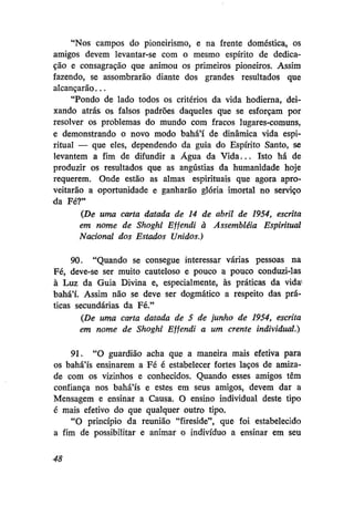 "Nos campos do pioneirismo, e na frente doméstica, os
amigos devem levantar-se com o mesmo espírito de dedicação e consagração que animou os primeiros pioneiros. Assim
fazendo, se assombrarão diante dos grandes resultados que
alcançarão...
"Pondo de lado todos os critérios da vida hodierna, deixando atrás os falsos padrões daqueles que se esforçam por
resolver os problemas do mundo com fracos lugares-comuns,
e demonstrando o novo modo bahá'í de dinâmica vida espiritual — que eles, dependendo da guia do Espírito Santo, se
levantem a fim de difundir a Água da Vida... Isto há de
produzir os resultados que as angústias da humanidade hoje
requerem. Onde estão as almas espirituais que agora aproveitarão a oportunidade e ganharão glória imortal no serviço
da Fé?"
(De uma carta datada de 14 de abril de 1954, escrita
em nome de Shoghi Effendi à Assembléia Espiritual
Nacional dos Estados Unidos.)
90. "Quando se consegue interessar várias pessoas na
Fé, deve-se ser muito cauteloso e pouco a pouco conduzi-las
à Luz da Guia Divina e, especialmente, às práticas da vida'
bahá'í. Assim não se deve ser dogmático a respeito das práticas secundárias da Fé."
(De uma carta datada de 5 de junho de 1954, escrita
em nome de Shoghi Effendi a um crente individual.)
91. "O guardião acha que a maneira mais efetiva para
os bahá'ís ensinarem a Fé é estabelecer fortes laços de amizade com os vizinhos e conhecidos. Quando esses amigos têm
confiança nos bahá'ís e estes em seus amigos, devem dar a
Mensagem e ensinar a Causa. O ensino individual deste tipo
é mais efetivo do que qualquer outro tipo.
"O princípio da reunião "fireside", que foi estabelecido
a fim de possibilitar e animar o indivíduo a ensinar em seu
48

 