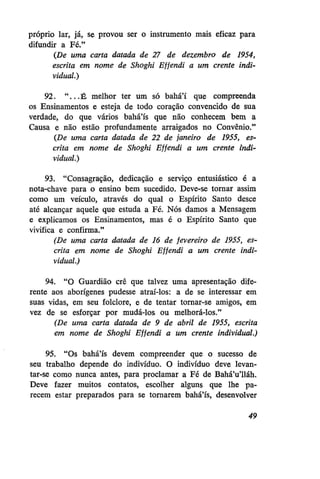 próprio lar, já, se provou ser o instrumento mais eficaz para
difundir a Fé."
(De uma carta datada de 27 de dezembro de 1954,
escrita em nome de Shoghi Effendi a um crente individual.)
92. " . . . É melhor ter um só bahá'í que compreenda
os Ensinamentos e esteja de todo coração convencido de sua
verdade, do que vários bahá'ís que não conhecem bem a
Causa e não estão profundamente arraigados no Convênio."
(De uma carta datada de 22 de janeiro de 1955, escrita em nome de Shoghi Effendi a um crente individual.)
93. "Consagração, dedicação e serviço entusiástico é a
nota-chave para o ensino bem sucedido. Deve-se tornar assim
como um veículo, através do qual o Espírito Santo desce
até alcançar aquele que estuda a Fé. Nós damos a Mensagem
e explicamos os Ensinamentos, mas é o Espírito Santo que
vivifica e confirma."
(De uma carta datada de 16 de fevereiro de 1955, escrita em nome de Shoghi Effendi a um crente individual.)
94. "O Guardião crê que talvez uma apresentação diferente aos aborígenes pudesse atraí-los: a de se interessar em
suas vidas, em seu folclore, e de tentar tornar-se amigos, em
vez de se esforçar por mudá-los ou melhorá-los."
(De uma carta datada de 9 de abril de 1955, escrita
em nome de Shoghi Effendi a um crente individual.)
95. "Os bahá'ís devem compreender que o sucesso de
seu trabalho depende do indivíduo. O indivíduo deve levantar-se como nunca antes, para proclamar a Fé de Bahá'u'lláh.
Deve fazer muitos contatos, escolher alguns que lhe parecem estar preparados para se tornarem bahá'ís, desenvolver
49

 