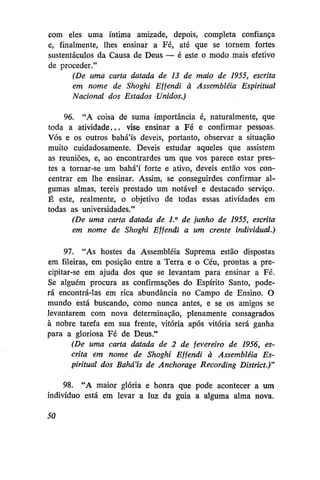 com eles uma íntima amizade, depois, completa confiança
e, finalmente, lhes ensinar a Fé, até que se tornem fortes
sustentáculos da Causa de Deus — é este o modo mais efetivo
de proceder."
(De uma carta datada de 13 de maio de 1955, escrita
em nome de Shoghi Effendi à Assembléia Espiritual
Nacional dos Estados Unidos.)
96. "A coisa de suma importância é, naturalmente, que
toda a atividade... vise ensinar a Fé e confirmar pessoas.
Vós e os outros bahá'ís deveis, portanto, observar a situação
muito cuidadosamente. Deveis estudar aqueles que assistem
as reuniões, e, ao encontrardes um que vos parece estar prestes a tornar-se um bahá'í forte e ativo, deveis então vos concentrar em lhe ensinar. Assim, se conseguirdes confirmar algumas almas, tereis prestado um notável e destacado serviço.
É este, realmente, o objetivo de todas essas atividades em
todas as universidades."
(De uma carta datada de 1° de junho de 1955, escrita
em nome de Shoghi Effendi a um crente individual.)
97. "As hostes da Assembléia Suprema estão dispostas
em fileiras, em posição entre a Terra e o Céu, prontas a precipitar-se em ajuda dos que se levantam para ensinar a Fé.
Se alguém procura as confirmações do Espírito Santo, poderá encontrá-las em rica abundância no Campo de Ensino. O
mundo está buscando, como nunca antes, e se os amigos se
levantarem com nova determinação, plenamente consagrados
à nobre tarefa em sua frente, vitória após vitória será ganha
para a gloriosa Fé de Deus."
(De uma carta datada de 2 de fevereiro de 1956, escrita em nome de Shoghi Effendi à Assembléia Espiritual dos Bahá'ís de Anchorage Recording District.)"
98. "A maior glória e honra que pode acontecer a um
indivíduo está em levar a luz da guia a alguma alma nova.
50

 