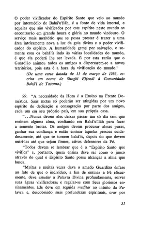 O poder vivificador do Espírito Santo que veio ao mundo
por intermédio de Bahá'u'lláh, é a fonte de vida imortal, e
aqueles que são vivificados por este espírito neste mundo se
encontrarão em grande honra e glória no mundo vindouro. O
serviço mais meritório que se possa prestar é trazer a uma
área inteiramente nova a luz da guia divina e o poder vivificador do espírito. A humanidade geme por salvação, e somente com os bahá'ís indo às várias localidades do mundo,
é que ela poderá lhe ser levada. É por esta razão que o
Guardião animou todos os amigos a dispersarem-se a novos
territórios, pois esta é a hora da vivificação do mundo."
(De uma carta datada de 11 de março de 1956, escrita em nome de Shoghi Effendi à Comunidade
Bahá'í de Tacoma.)
99. "A necessidade da Hora é o Ensino na Frente Doméstica. Suas metas só poderão ser atingidas por um novo
espírito de dedicação e consagração por parte dos amigos,
cada um em seu próprio país, em sua própria casa.
" . . . Nunca devem eles deixar passar um só dia sem que
ensinem alguma alma, confiando em Bahá'u'lláh para fazer
a semente brotar. Os amigos devem procurar almas puras,
ganhar sua confiança e então ensinar àquelas pessoas cuidadosamente, até que se tornem bahá'ís, depois do que devem
nutri-las até que sejam firmes, ativos defensores da Fé.
"Todos devem se lembrar que é o "Espírito Santo que
vivifica" e, portanto, quem ensina deve ser como o junco
através do qual o Espírito Santo possa alcançar a alma que
busca.
"Muitas e muitas vezes dava o amado Guardião ênfase
ao fato de que o indivíduo, a fim de ensinar a Fé eficazmente, deve estudar a Palavra Divina profundamente, sorver
suas águas vivificadoras e regalar-se com Seus gloriosos ensinamentos. Ele deve em seguida meditar no intuito da Palavra e, descobrindo suas profundezas espirituais, orar por
51

 