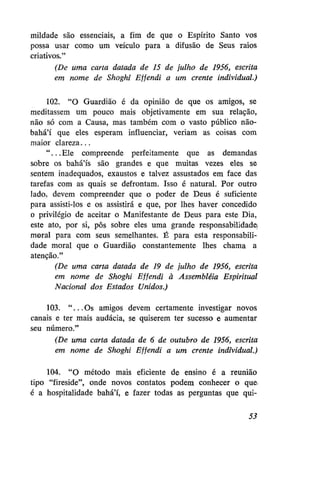 mildade são essenciais, a fim de que o Espírito Santo vos
possa usar como um veículo para a difusão de Seus raios
criativos."
(De uma carta datada de 15 de julho de 1956, escrita
em nome de Shoghi Effendi a um crente individual.)
102. "O Guardião é da opinião de que os amigos, se
meditassem um pouco mais objetivamente em sua relação,
não só com a Causa, mas também com o vasto público nãobahá'í que eles esperam influenciar, veriam as coisas com
maior clareza...
"...Ele compreende perfeitamente que as demandas
sobre os bahá'ís são grandes e que muitas vezes eles se
sentem inadequados, exaustos e talvez assustados em face das
tarefas com as quais se defrontam. Isso é natural. Por outro
lado, devem compreender que o poder de Deus é suficiente
para assisti-los e os assistirá e que, por lhes haver concedido
o privilégio de aceitar o Manifestante de Deus para este Dia,
este ato, por si, pôs sobre eles uma grande responsabilidade!
moral para com seus semelhantes. É para esta responsabilidade moral que o Guardião constantemente lhes chama a
atenção."
(De uma carta datada de 19 de julho de 1956, escrita
em nome de Shoghi Effendi à Assembléia Espiritual
Nacional dos Estados Unidos.)
103. "...Os amigos devem certamente investigar novos
canais e ter mais audácia, se quiserem ter sucesso e aumentar
seu número."
(De uma carta datada de 6 de outubro de 1956, escrita
em nome de Shoghi Effendi a um crente individual.)
104. "O método mais eficiente de ensino é a reunião
tipo "fireside", onde novos contatos podem conhecer o que
é a hospitalidade bahá'í, e fazer todas as perguntas que qui53

 