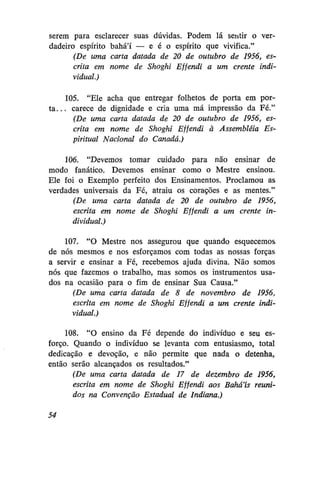 serem para esclarecer suas dúvidas. Podem lá sentir o verdadeiro espírito bahá'í — e é o espírito que vivifica."
(De uma carta datada de 20 de outubro de 1956, escrita em nome de Shoghi Effendi a um crente individual.)
105. "Ele acha que entregar folhetos de porta em port a . . . carece de dignidade e cria uma má impressão da Fé."
(De uma carta datada de 20 de outubro de 1956, escrita em nome de Shoghi Effendi à Assembléia Espiritual Nacional do Canadá.)
106. "Devemos tomar cuidado para não ensinar de
modo fanático. Devemos ensinar como o Mestre ensinou.
Ele foi o Exemplo perfeito dos Ensinamentos. Proclamou as
verdades universais da Fé, atraiu os corações e as mentes."
(De uma carta datada de 20 de outubro de 1956,
escrita em nome de Shoghi Effendi a um crente individual.)
107. "O Mestre nos assegurou que quando esquecemos
de nós mesmos e nos esforçamos com todas as nossas forças
a servir e ensinar a Fé, recebemos ajuda divina. Não somos
nós que fazemos o trabalho, mas somos os instrumentos usados na ocasião para o fim de ensinar Sua Causa."
(De uma carta datada de 8 de novembro de 1956,
escrita em nome de Shoghi Effendi a um crente individual.)
108. "O ensino da Fé depende do indivíduo e seu esforço. Quando o indivíduo se levanta com entusiasmo, total
dedicação e devoção, e não permite que nada o detenha,,
então serão alcançados os resultados."
(De uma carta datada de 17 de dezembro de 1956,
escrita em nome de Shoghi Effendi aos Bahá'ís reunidos na Convenção Estadual de Indiana.)
54

 
