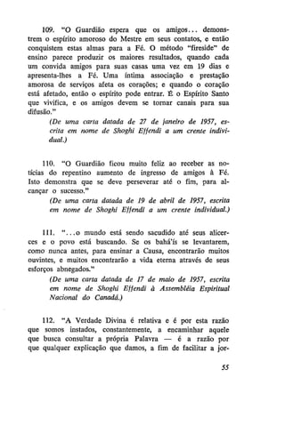 109. "O Guardião espera que os amigos... demonstrem o espírito amoroso do Mestre em seus contatos, e então
conquistem estas almas para a Fé. O método "fireside" de
ensino parece produzir os maiores resultados, quando cada
um convida amigos para suas casas uma vez em 19 dias e
apresenta-lhes a Fé. Uma íntima associação e prestação
amorosa de serviços afeta os corações; e quando o coração
está afetado, então o espírito pode entrar. É o Espírito Santo
que vivifica, e os amigos devem se tornar canais para sua
difusão."
(De uma carta datada de 27 de janeiro de 1957, escrita em nome de Shoghi Effendi a um crente individual.)
110. "O Guardião ficou muito feliz ao receber as notícias do repentino aumento de ingresso de amigos à Fé.
Isto demonstra que se deve perseverar até o fim, para alcançar o sucesso."
(De uma carta datada de 19 de abril de 1957, escrita
em nome de Shoghi Effendi a um crente individual.)
111. " . . . o mundo está sendo sacudido até seus alicerces e o povo está buscando. Se os bahá'ís se levantarem,
como nunca antes, para ensinar a Causa, encontrarão muitos
ouvintes, e muitos encontrarão a vida eterna através de seus
esforços abnegados."
(De uma carta datada de 17 de maio de 1957, escrita
em nome de Shoghi Effendi à Assembléia Espiritual
Nacional do Canadá.)
112. "A Verdade Divina é relativa e é por esta razão
que somos instados, constantemente, a encaminhar aquele
que busca consultar a própria Palavra — é a razão por
que qualquer explicação que damos, a fim de facilitar a jor55

 