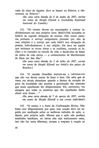 nada da alma de alguém, deve se basear na Palavra, e tãosomente na Palavra."
(De uma carta datada de 4 de junho de 1957, escrita
em nome de Shoghi Ejfendi à Assembléia Espiritual
Nacional do Canadá.)
113. "Os crentes devem ser encorajados a ensinar individualmente em seus próprios lares. Bahá'u'lláh incumbiu os
bahá'ís da sagrada obrigação de ensinar. Não temos pastores, portanto, o serviço antigamente prestado por eles às
suas religiões é o serviço que cada bahá'í tem obrigação de
prestar, individualmente, à sua religião. Ele deve ser aquele
que esclarece as novas almas e as confirma, curando os feridos e os cansados na estrada da vida, e dando-lhes de beber
do cálice da vida eterna — o conhecimento da Manifestação
de Deus em Seu Dia."
(De uma carta datada de 5 de julho de 1957, escrita
em nome de Shoghi Effendi aos bahá'ís dos países do
Benelux.)
114. "O Amado Guardião instruiu-me a informar-vos
que não vos deveis cansar de fazer o bem. Ele sabe que às
vezes vos deveis desanimar quando a dureza de coração do
povo da localidade não permite a germinação das sementes
que estais espalhando tão diligentemente. Ele, entretanto, vos
assegura que todas as sementes que são espalhadas darão
afinal seus frutos..."
(De uma carta datada de 7 de agosto de 1957, escrita
em nome de Shoghi Ejfendi a um crente individual.)
115. "O ensino é a fonte da Confirmação Divina. Não
basta orar diligentemente por guia; essa oração deve ser seguida por meditação sobre os melhores métodos de ação, e,
depois, pela própria ação. Mesmo que a ação não produza
resultados imediatos, ou talvez não seja inteiramente certa,
isso não faz tanta diferença, porque a resposta à oração só
56

 
