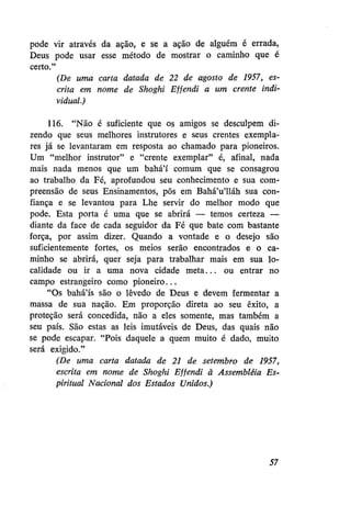 pode vir através da ação, e se a ação de alguém é errada,
Deus pode usar esse método de mostrar o caminho que é
certo."
(De uma carta datada de 22 de agosto de 1957, escrita em nome de Shoghi Effendi a um crente individual.)
116. "Não é suficiente que os amigos se desculpem dizendo que seus melhores instrutores e seus crentes exemplares já se levantaram em resposta ao chamado para pioneiros.
Um "melhor instrutor" e "crente exemplar" é, afinal, nada
mais nada menos que um bahá'í comum que se consagrou
ao trabalho da Fé, aprofundou seu conhecimento e sua compreensão de seus Ensinamentos, pôs em Bahá'u'lláh sua confiança e se levantou para Lhe servir do melhor modo que
pode. Esta porta é uma que se abrirá — temos certeza —
diante da face de cada seguidor da Fé que bate com bastante
força, por assim dizer. Quando a vontade e o desejo são
suficientemente fortes, os meios serão encontrados e o caminho se abrirá, quer seja para trabalhar mais em sua localidade ou ir a uma nova cidade meta... ou entrar no
campo estrangeiro como pioneiro...
"Os bahá'ís são o lêvedo de Deus e devem fermentar a
massa de sua nação. Em proporção direta ao seu êxito, a
proteção será concedida, não a eles somente, mas também a
seu país. São estas as leis imutáveis de Deus, das quais não
se pode escapar. "Pois daquele a quem muito é dado, muito
será exigido."
(De uma carta datada de 21 de setembro de 1957,
escrita em nome de Shoghi Effendi à Assembléia Espiritual Nacional dos Estados Unidos.)

57

 