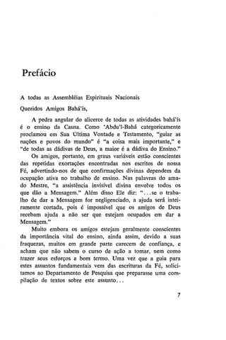 Prefácio
A todas as Assembléias Espirituais Nacionais
Queridos Amigos Bahá'ís,
A pedra angular do alicerce de todas as atividades bahá'ís
é o ensino da Causa. Como 'Abdu'1-Bahá categoricamente
proclamou em Sua Última Vontade e Testamento, "guiar as
nações e povos do mundo" é "a coisa mais importante," e
"de todas as dádivas de Deus, a maior é a dádiva do Ensino."
Os amigos, portanto, em graus variáveis estão conscientes
das repetidas exortações encontradas nos escritos de nossa
Fé, advertindo-nos de que confirmações divinas dependem da
ocupação ativa no trabalho de ensino. Nas palavras do amado Mestre, "a assistência invisível divina envolve todos os
que dão a Mensagem." Além disso Ele diz: "...se o trabalho de dar a Mensagem for negligenciado, a ajuda será inteiramente cortada, pois é impossível que os amigos de Deus
recebam ajuda a não ser que estejam ocupados em dar a
Mensagem."
Muito embora os amigos estejam geralmente conscientes
da importância vital do ensino, ainda assim, devido a suas
fraquezas, muitos em grande parte carecem de confiança, e
acham que não sabem o curso de ação a tomar, nem como
trazer seus esforços a bom termo. Uma vez que a guia para
estes assuntos fundamentais vem das escrituras da Fé, solicitamos ao Departamento de Pesquisa que preparasse uma compilação de textos sobre este assunto...

 