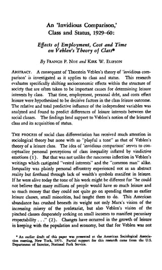An 'Invidious Comparison,'
Class and Status, 1929-60:
Effects of Employment, Cost and Time
on Veblen's Theory of Class*
By FRANOS P. NOE and KIRK W . ELIFSON
ABSTRACT. A consequent of Thorstein Veblen's theory of "invidious com-
parison' is investigated as it applies to class and status. This research
evaluates specifically shifting socioeconomic effects within the structure of
society that are often taken to be important causes for determining leisure
interests by dass. That time, employment, personal debt, and costs effect
leisure were hypothesized to be decisive factors in the class leisure outcome.
The relative and total predictive infiuence of the independent variables was
analyzed and found to predict differences of leisure interests between the
social classes. The findings lend support to Veblen's notion of the leisured
class and its acquisition of status.
THE PROCESS of social class differentiation has received much attention in
sociological theory but none with so "playful a tone" as that of Veblen's
theory of a leisure class. The idea of "invidious comparison' serves to con-
ceptualize personal perceptions of class inequality inflated by vindictive
emotions (1). But that was not unlike the rancorous inflection in Veblen's
writings which castigated "vested interests" and the "common man" alike.
Inequality was plainly personal effrontery experienced not as an distract
reality but firsthand through lack of wealth's symbols manifest in leisure.
If he were alive today the tone of his work might be different for "he could
not believe that many millions of people would have so much leisure and
so much money that they could not quite ga on spending than as earlier
leisure classes, small minorities, had taught them to do. This American
abundance has crushed beneath its weight not only Marx's vision of the
increasing misery of the proletariat, but also Vefolen's vision of the
pinched classes desperately sedang on small incomes to manifest pecuniary
respectability . . ." (2). Changes have occurred in the growth of leisure
in keeping witii the population and economy, but that for Veblea was not
* An eiriier draft of tliu paper iras pr««eiited at tlie Americaa Socidogical Astocia-
tion meetiag. New Yatk, 197J. Partul support for this raeardi came firon the U.S.
Department of Interior, Natkuial Park Service.
 