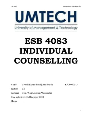 ESB 4083                                  INDIVIDUAL COUNSELLING




      ESB 4083
     INDIVIDUAL
    COUNSELLING

Name       : Nuril Ekma Bte Hj Abd Muda     KJC0950313
Section    :2
Lecturer   : Dr. Wan Marzuki Wan Jaafar
Date submit : 31th Disember 2011
Marks      :


                                                              1
 